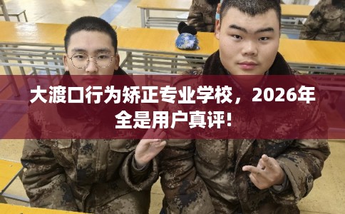 大渡口行为矫正专业学校，2026年全是用户真评!