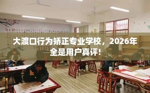 大渡口行为矫正专业学校，2026年全是用户真评!