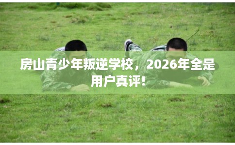 房山青少年叛逆学校，2026年全是用户真评!