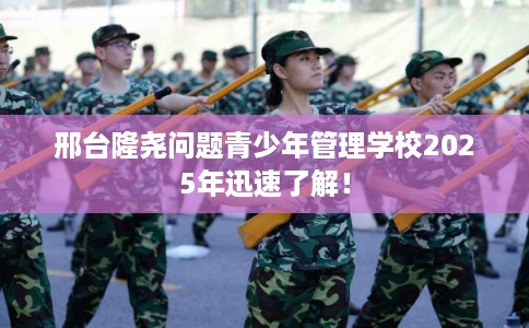 邢台隆尧问题青少年管理学校2025年迅速了解！