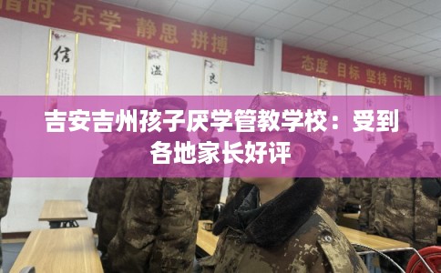 吉安吉州孩子厌学管教学校：受到各地家长好评