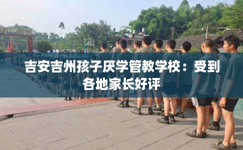 吉安吉州孩子厌学管教学校：受到各地家长好评