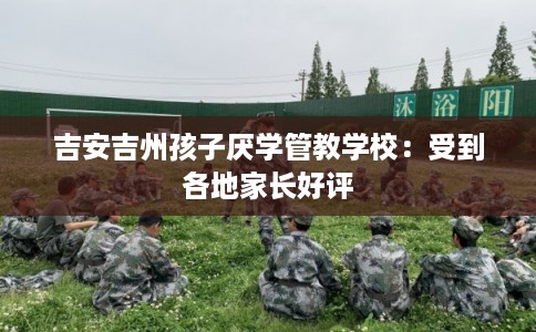 吉安吉州孩子厌学管教学校：受到各地家长好评