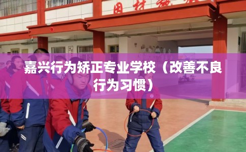 嘉兴行为矫正专业学校（改善不良行为习惯）