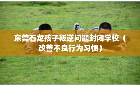 东莞石龙孩子叛逆问题封闭学校（改善不良行为习惯）