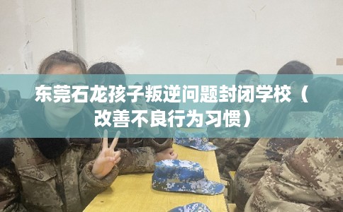 东莞石龙孩子叛逆问题封闭学校（改善不良行为习惯）