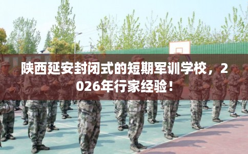 陕西延安封闭式的短期军训学校，2026年行家经验！