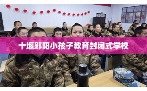 十堰郧阳小孩子教育封闭式学校