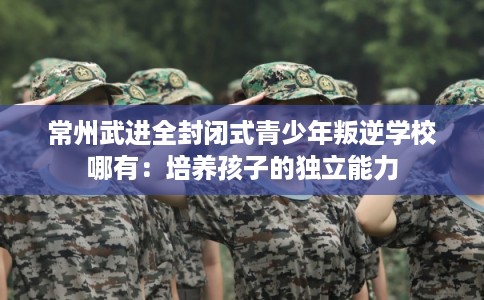 常州武进全封闭式青少年叛逆学校哪有：培养孩子的独立能力