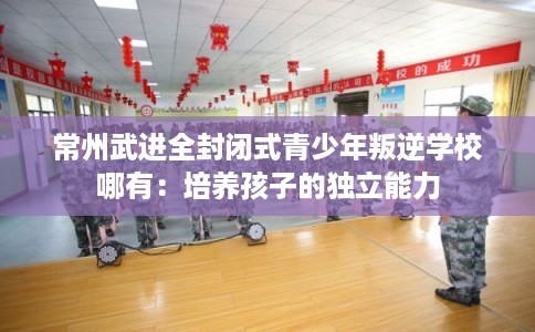 常州武进全封闭式青少年叛逆学校哪有：培养孩子的独立能力