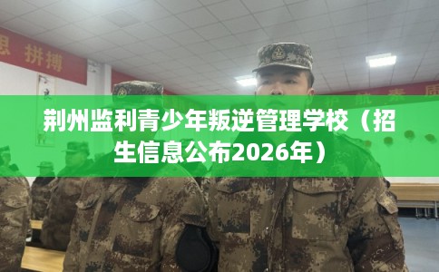 荆州监利青少年叛逆管理学校（招生信息公布2026年）