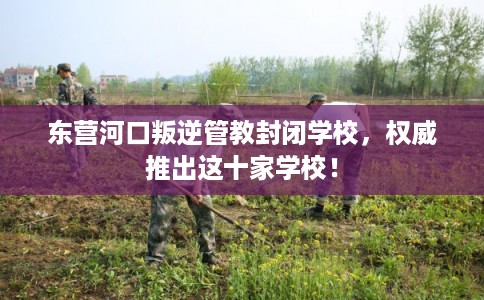 东营河口叛逆管教封闭学校，权威推出这十家学校！