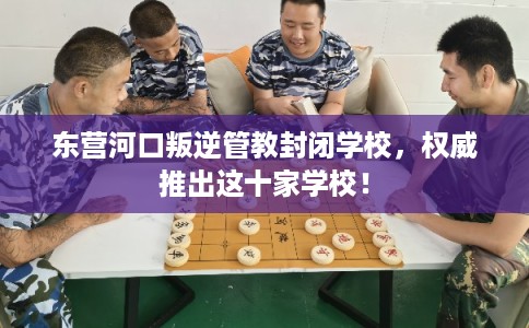 东营河口叛逆管教封闭学校，权威推出这十家学校！