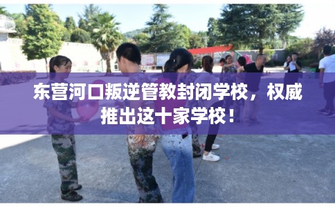 东营河口叛逆管教封闭学校，权威推出这十家学校！