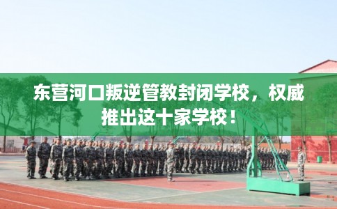 东营河口叛逆管教封闭学校，权威推出这十家学校！