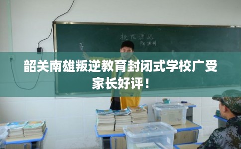 韶关南雄叛逆教育封闭式学校广受家长好评！