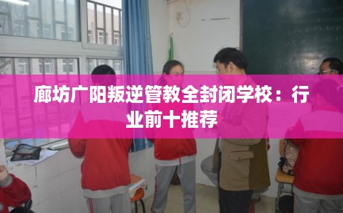 廊坊广阳叛逆管教全封闭学校：行业前十推荐