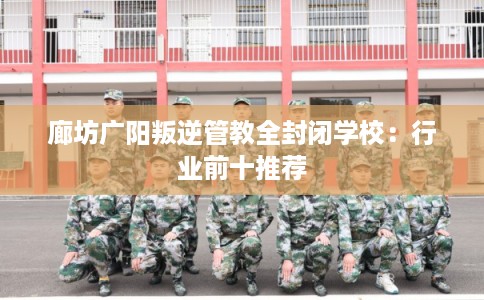 廊坊广阳叛逆管教全封闭学校：行业前十推荐