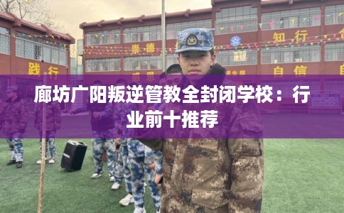 廊坊广阳叛逆管教全封闭学校：行业前十推荐