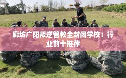 廊坊广阳叛逆管教全封闭学校：行业前十推荐
