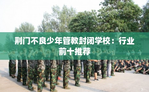 荆门不良少年管教封闭学校：行业前十推荐