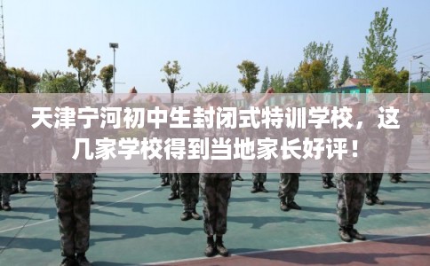 天津宁河初中生封闭式特训学校，这几家学校得到当地家长好评！