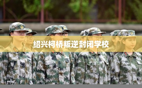 绍兴柯桥叛逆封闭学校