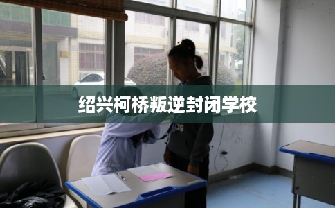 绍兴柯桥叛逆封闭学校