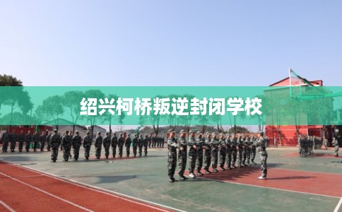 绍兴柯桥叛逆封闭学校