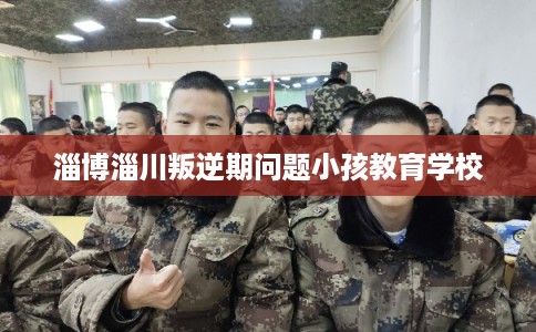 淄博淄川叛逆期问题小孩教育学校