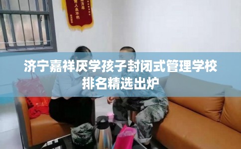 济宁嘉祥厌学孩子封闭式管理学校排名精选出炉