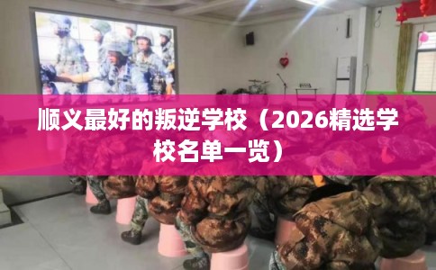 顺义最好的叛逆学校（2026精选学校名单一览）