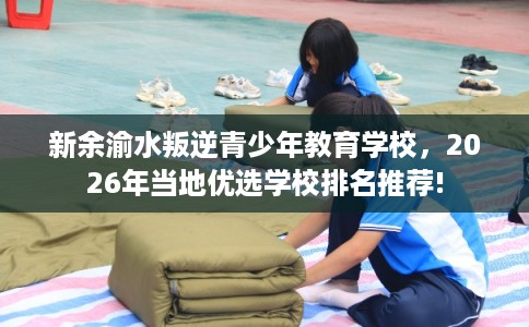 新余渝水叛逆青少年教育学校，2026年当地优选学校排名推荐!
