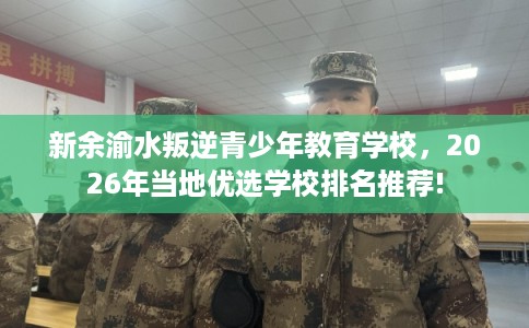 新余渝水叛逆青少年教育学校，2026年当地优选学校排名推荐!