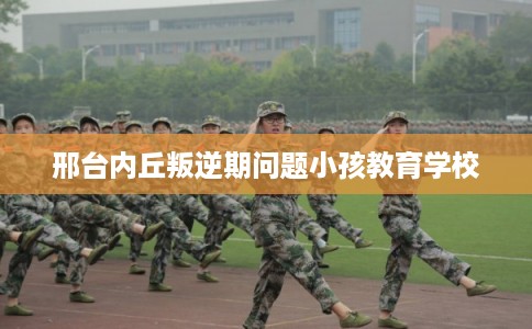 邢台内丘叛逆期问题小孩教育学校