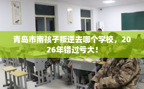 青岛市南孩子叛逆去哪个学校，2026年错过亏大！