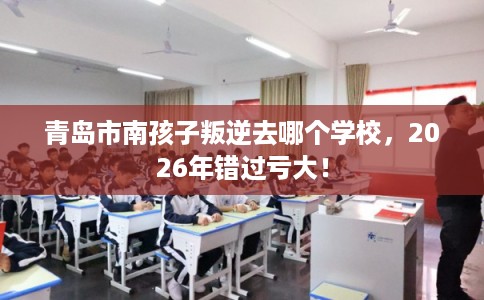 青岛市南孩子叛逆去哪个学校，2026年错过亏大！
