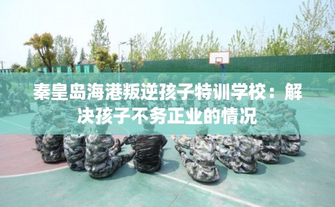秦皇岛海港叛逆孩子特训学校：解决孩子不务正业的情况