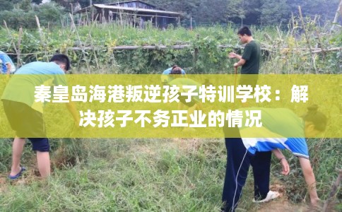 秦皇岛海港叛逆孩子特训学校：解决孩子不务正业的情况