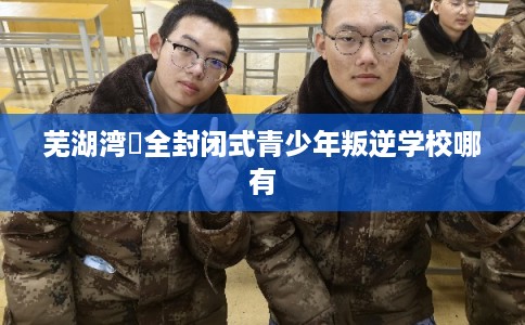 芜湖湾沚全封闭式青少年叛逆学校哪有