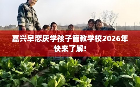 嘉兴早恋厌学孩子管教学校2026年快来了解!