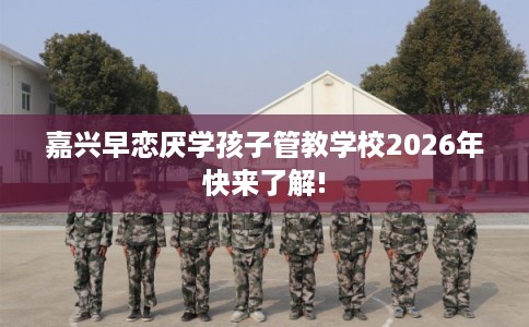 嘉兴早恋厌学孩子管教学校2026年快来了解!