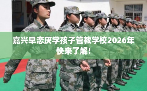 嘉兴早恋厌学孩子管教学校2026年快来了解!