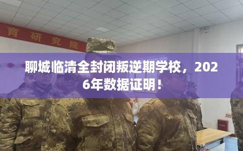 聊城临清全封闭叛逆期学校，2026年数据证明！