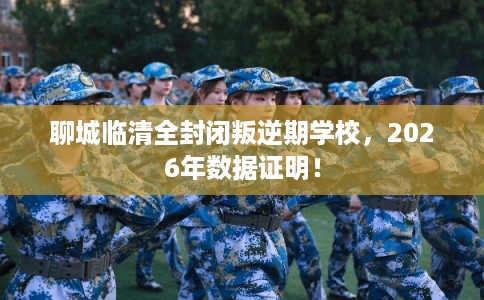 聊城临清全封闭叛逆期学校，2026年数据证明！