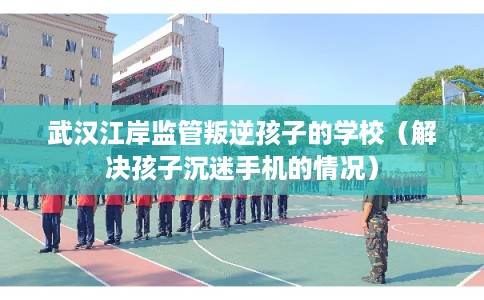 武汉江岸监管叛逆孩子的学校（解决孩子沉迷手机的情况）