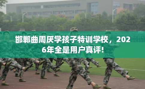 邯郸曲周厌学孩子特训学校，2026年全是用户真评!