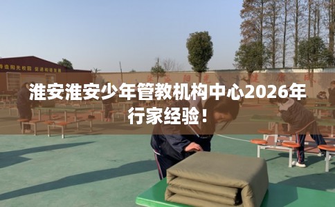 淮安淮安少年管教机构中心2026年行家经验！