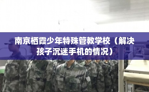 南京栖霞少年特殊管教学校（解决孩子沉迷手机的情况）