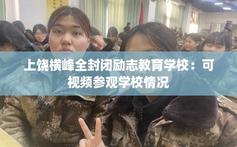 上饶横峰全封闭励志教育学校：可视频参观学校情况